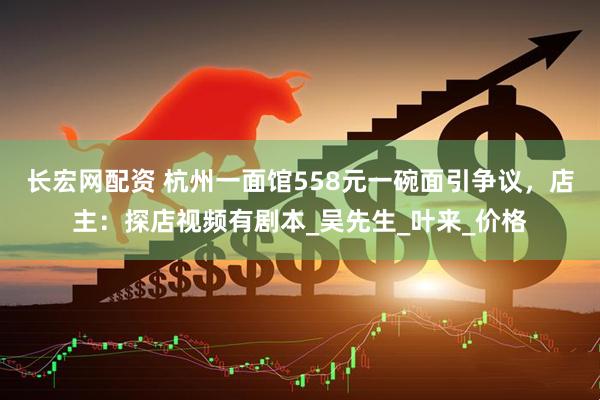 长宏网配资 杭州一面馆558元一碗面引争议，店主：探店视频有剧本_吴先生_叶来_价格