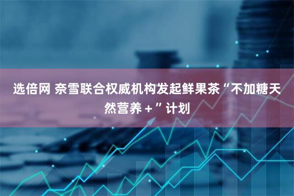 选倍网 奈雪联合权威机构发起鲜果茶“不加糖天然营养＋”计划
