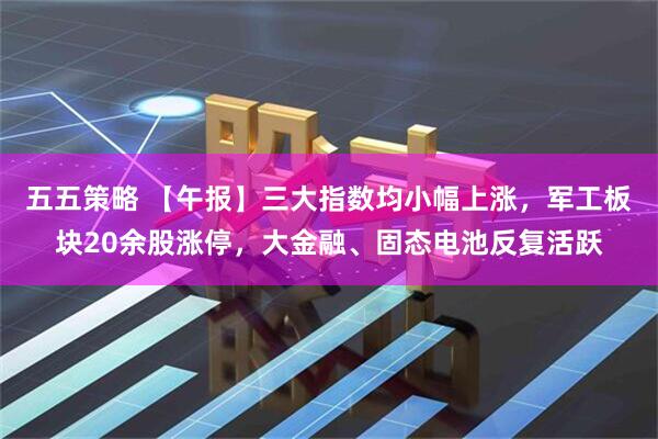五五策略 【午报】三大指数均小幅上涨，军工板块20余股涨停，大金融、固态电池反复活跃