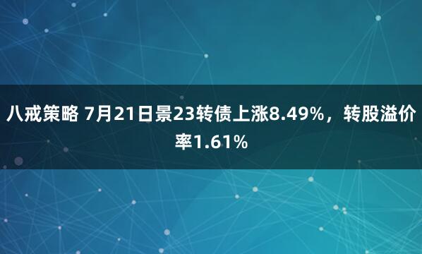 八戒策略 7月21日景23转债上涨8.49%，转股溢价率1.61%