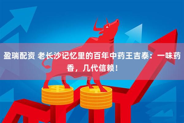 盈瑞配资 老长沙记忆里的百年中药王吉泰：一味药香，几代信赖！