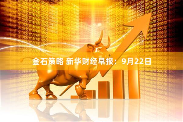 金石策略 新华财经早报：9月22日