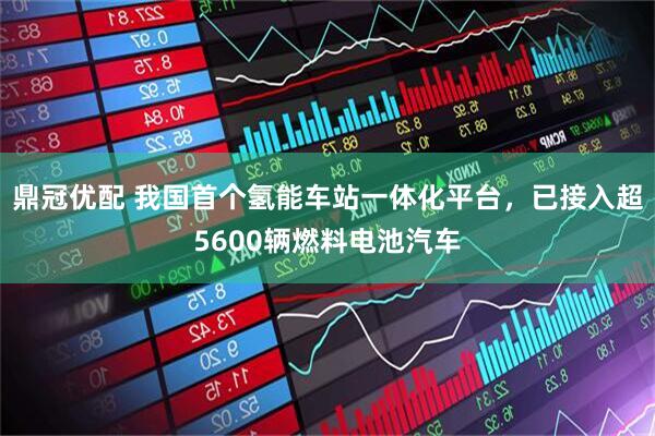 鼎冠优配 我国首个氢能车站一体化平台，已接入超5600辆燃料电池汽车