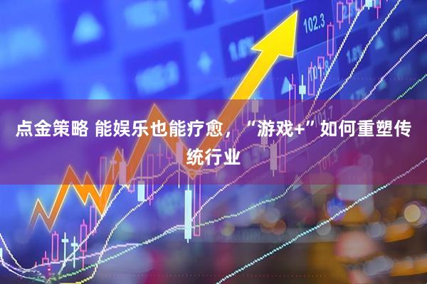 点金策略 能娱乐也能疗愈，“游戏+”如何重塑传统行业