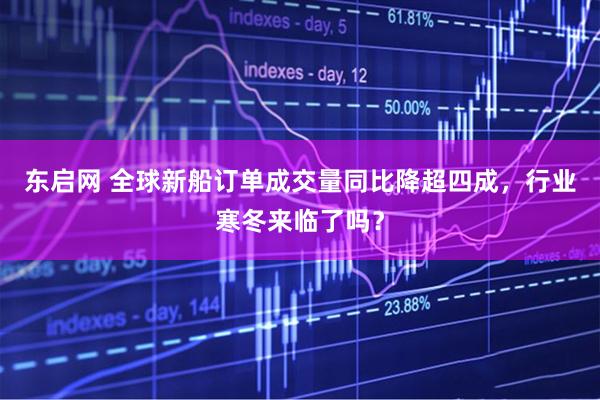 东启网 全球新船订单成交量同比降超四成，行业寒冬来临了吗？