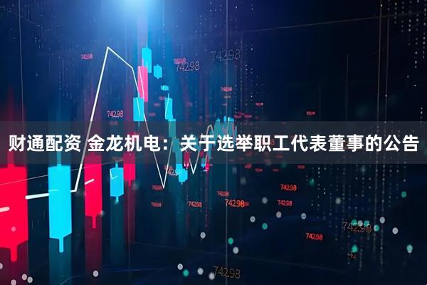 财通配资 金龙机电：关于选举职工代表董事的公告