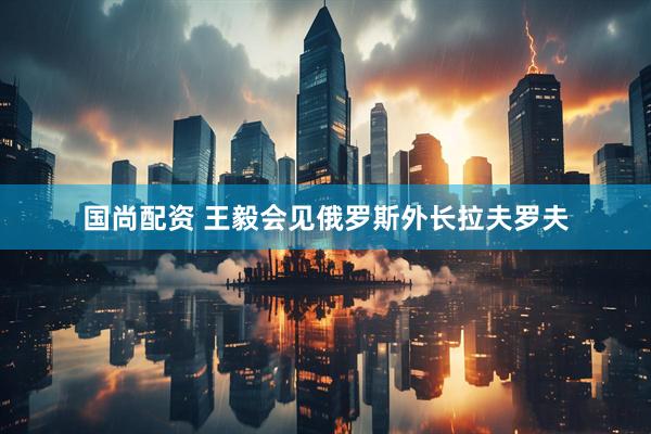 国尚配资 王毅会见俄罗斯外长拉夫罗夫