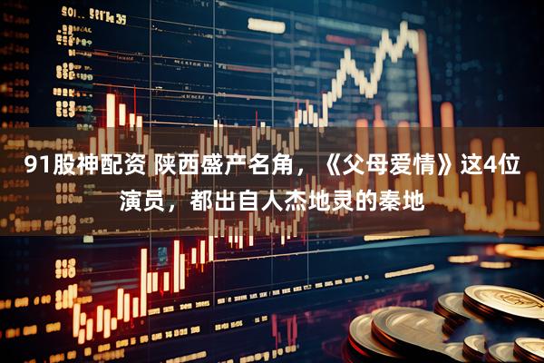 91股神配资 陕西盛产名角，《父母爱情》这4位演员，都出自人杰地灵的秦地