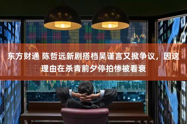 东方财通 陈哲远新剧搭档吴谨言又掀争议，因这理由在杀青前夕停拍惨被看衰