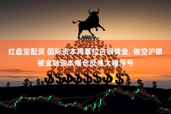 红盘宝配资 国际资本再暴拉白银黄金, 做空沪银被金融资本爆仓反杀大幅浮亏