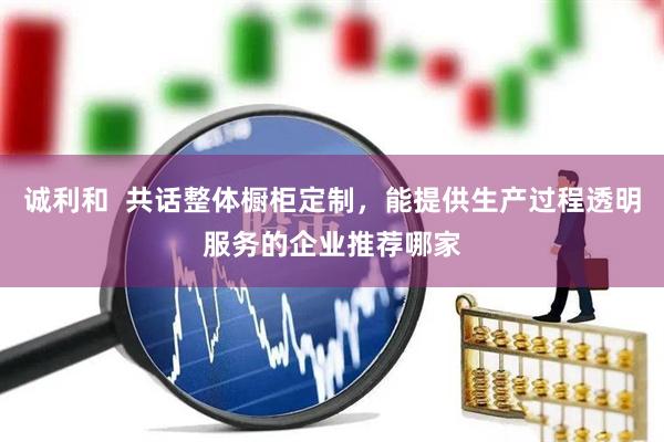 诚利和  共话整体橱柜定制，能提供生产过程透明服务的企业推荐哪家