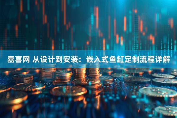 嘉喜网 从设计到安装：嵌入式鱼缸定制流程详解